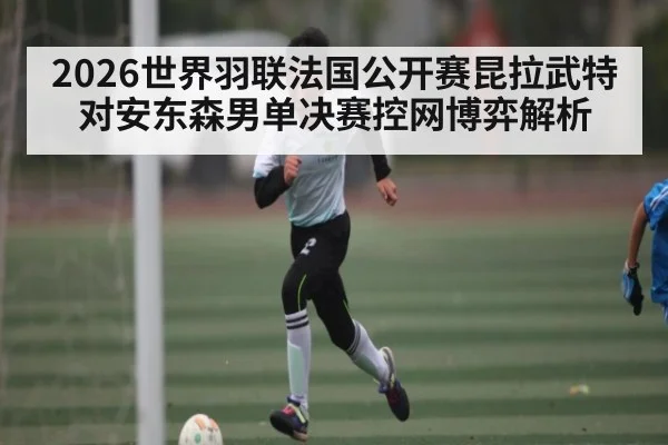 2026世界羽联法国公开赛昆拉武特对安东森男单决赛控网博弈解析